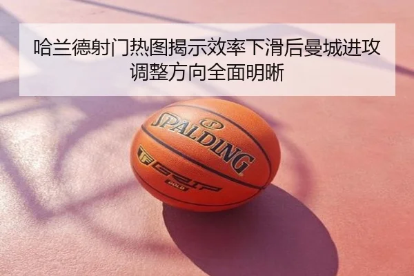 哈兰德射门热图揭示效率下滑后曼城进攻调整方向全面明晰